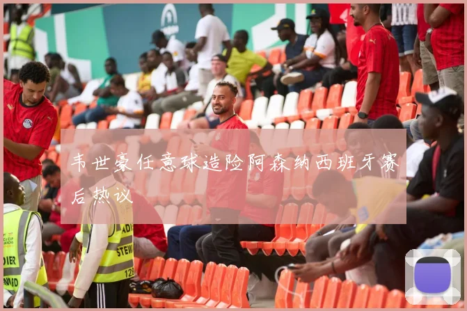 韦世豪任意球造险阿森纳西班牙赛后热议