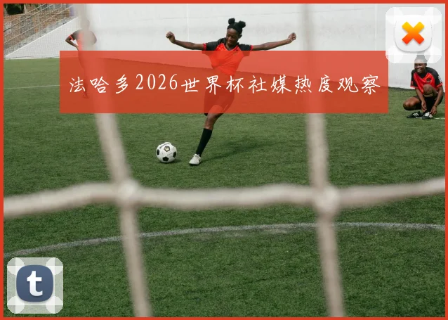 法哈多2026世界杯社媒热度观察