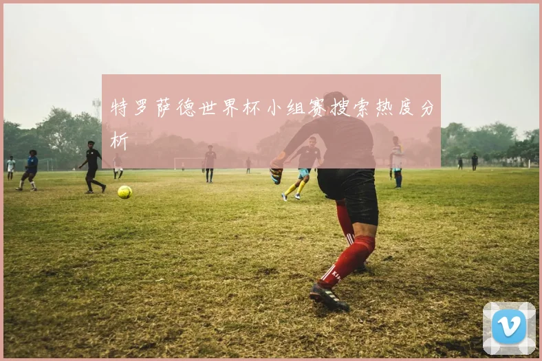 特罗萨德世界杯小组赛搜索热度分析