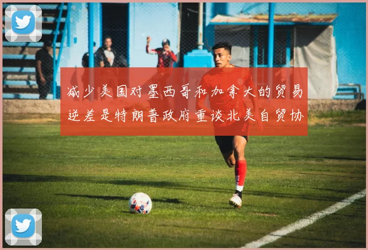 减少美国对墨西哥和加拿大的贸易逆差是特朗普政府重谈北美自贸协定的优先目标