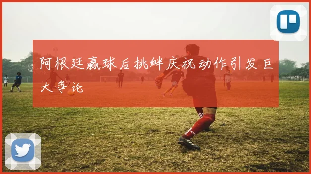 阿根廷赢球后挑衅庆祝动作引发巨大争论