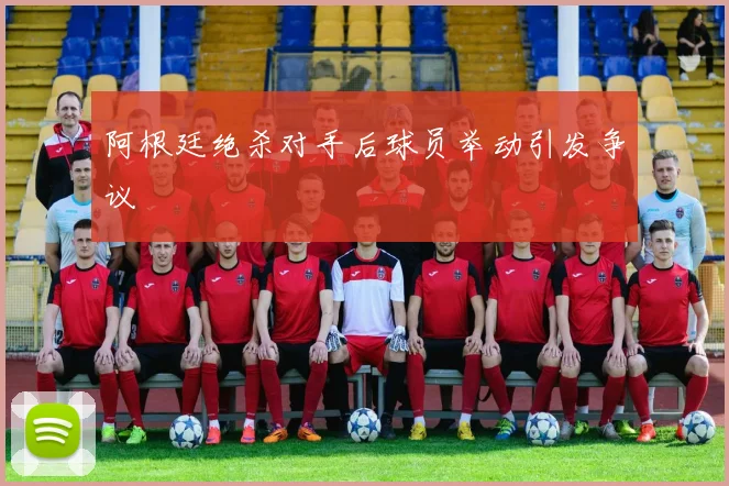 阿根廷绝杀对手后球员举动引发争议