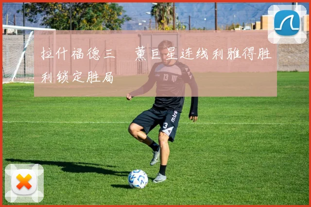 拉什福德三笘薰巨星连线利雅得胜利锁定胜局