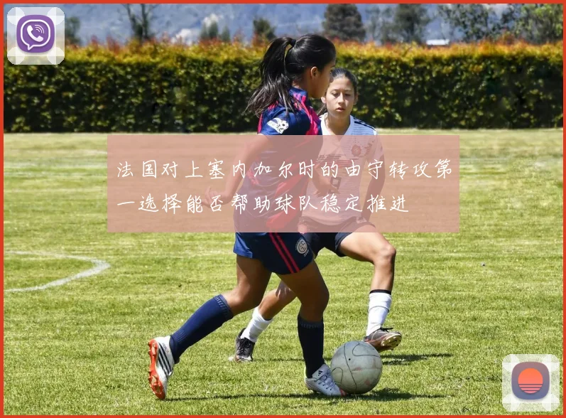 法国对上塞内加尔时的由守转攻第一选择能否帮助球队稳定推进