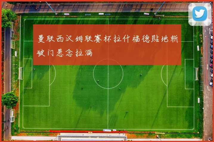 曼联西汉姆联赛杯拉什福德贴地斩破门悬念拉满