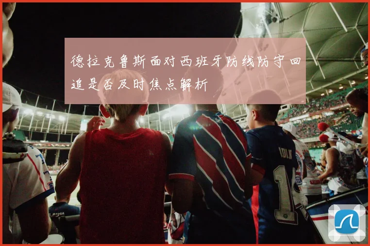 德拉克鲁斯面对西班牙防线防守回追是否及时焦点解析
