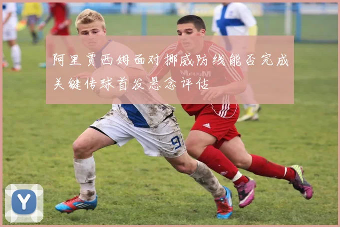 阿里贾西姆面对挪威防线能否完成关键传球首发悬念评估