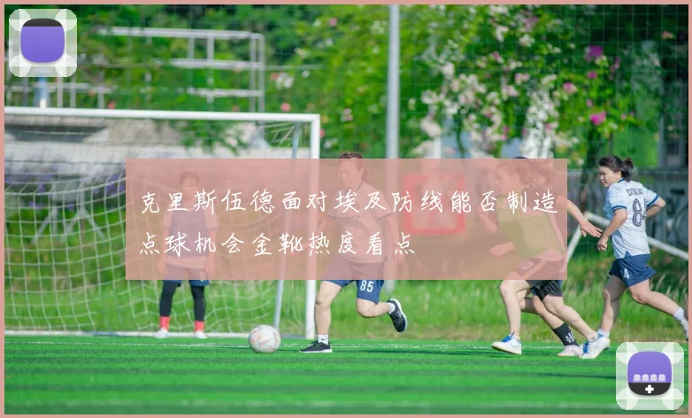 克里斯伍德面对埃及防线能否制造点球机会金靴热度看点