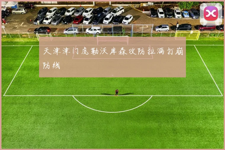 天津津门虎勒沃库森攻防拉满打崩防线