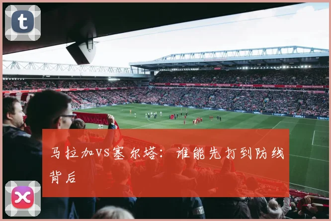 马拉加vs塞尔塔:谁能先打到防线背后