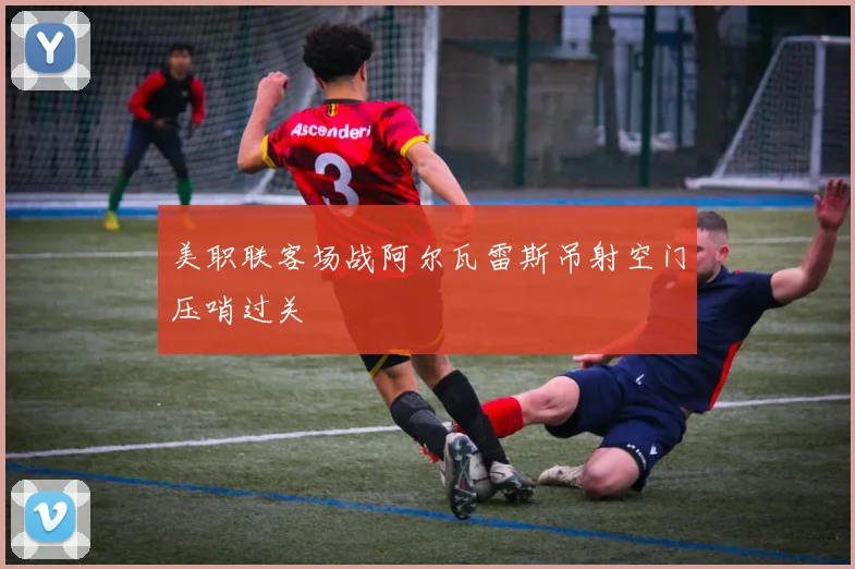 美职联客场战阿尔瓦雷斯吊射空门压哨过关