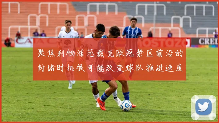 聚焦利物浦范戴克欧冠禁区前沿的封堵时机很可能改变球队推进速度