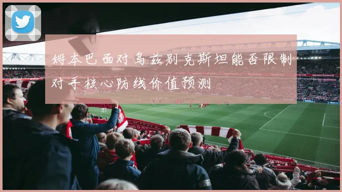 姆本巴面对乌兹别克斯坦能否限制对手核心防线价值预测