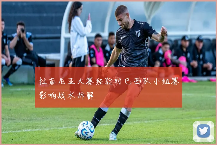 拉菲尼亚大赛经验对巴西队小组赛影响战术拆解