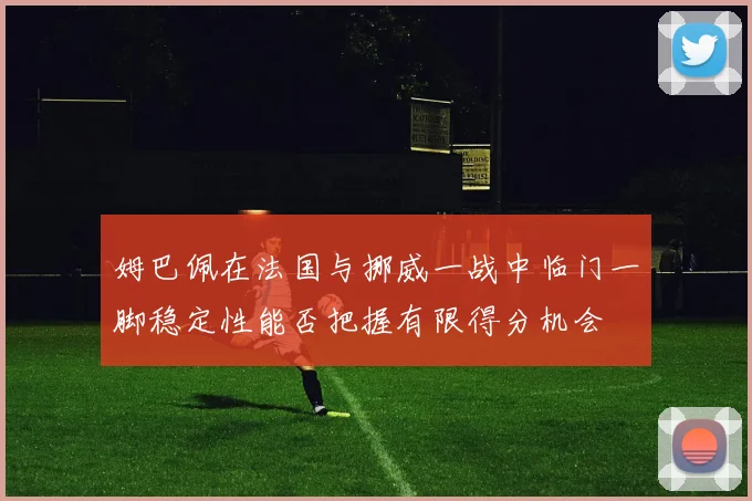 姆巴佩在法国与挪威一战中临门一脚稳定性能否把握有限得分机会