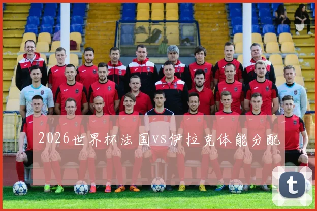 2026世界杯法国vs伊拉克体能分配