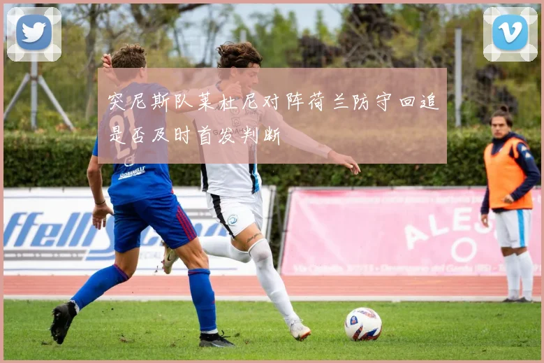 突尼斯队莱杜尼对阵荷兰防守回追是否及时首发判断