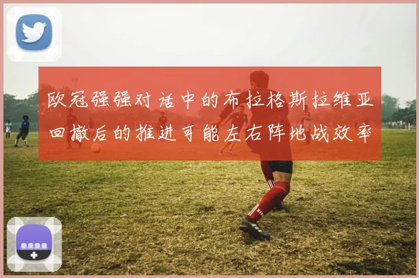欧冠强强对话中的布拉格斯拉维亚回撤后的推进可能左右阵地战效率