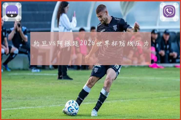 约旦vs阿根廷2026世界杯防线压力