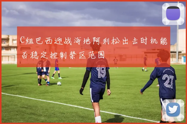 C组巴西迎战海地阿利松出击时机能否稳定控制禁区范围