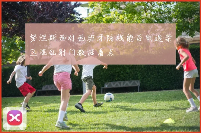 努涅斯面对西班牙防线能否制造禁区混乱射门数据看点