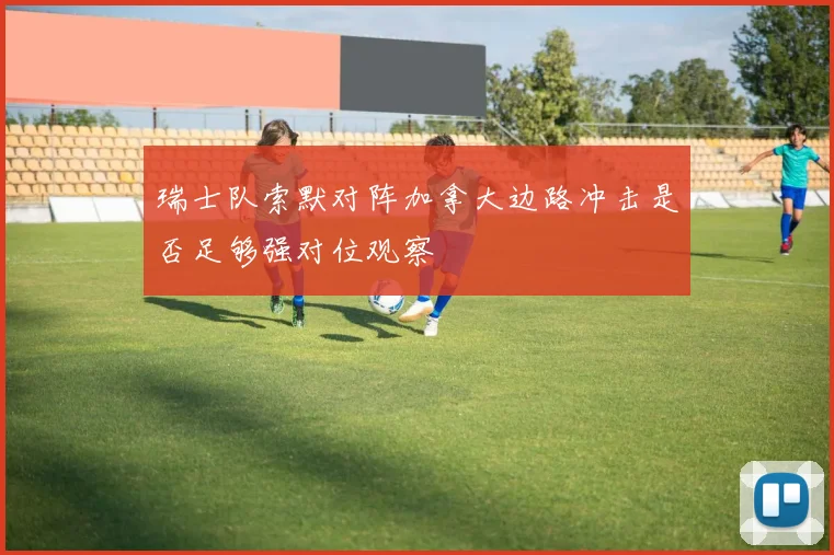 瑞士队索默对阵加拿大边路冲击是否足够强对位观察